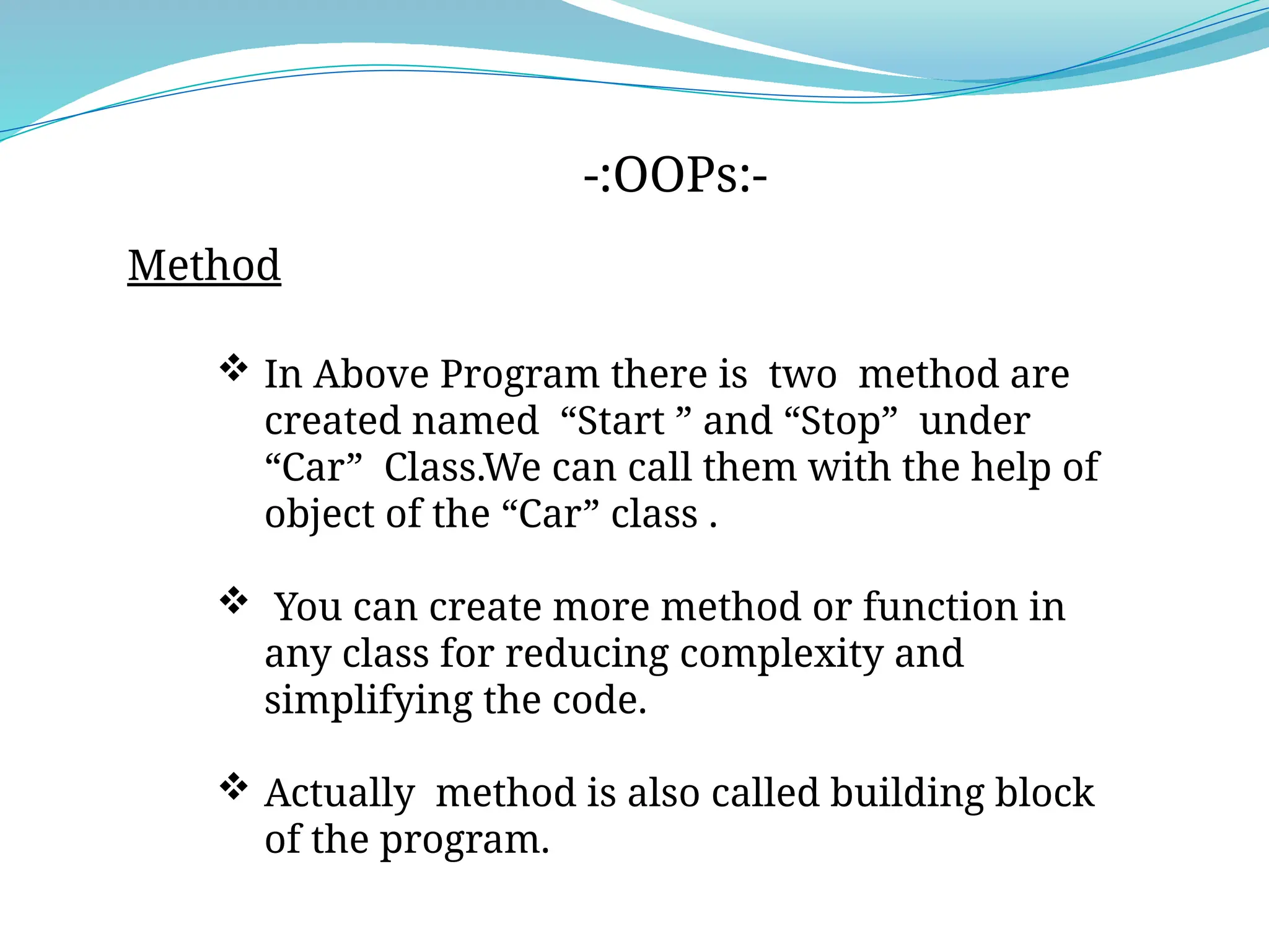 -:OOPs:-
Method
 In Above Program there is two method are
created named “Start ” and “Stop” under
“Car” Class.We can call them with the help of
object of the “Car” class .
 You can create more method or function in
any class for reducing complexity and
simplifying the code.
 Actually method is also called building block
of the program.
 