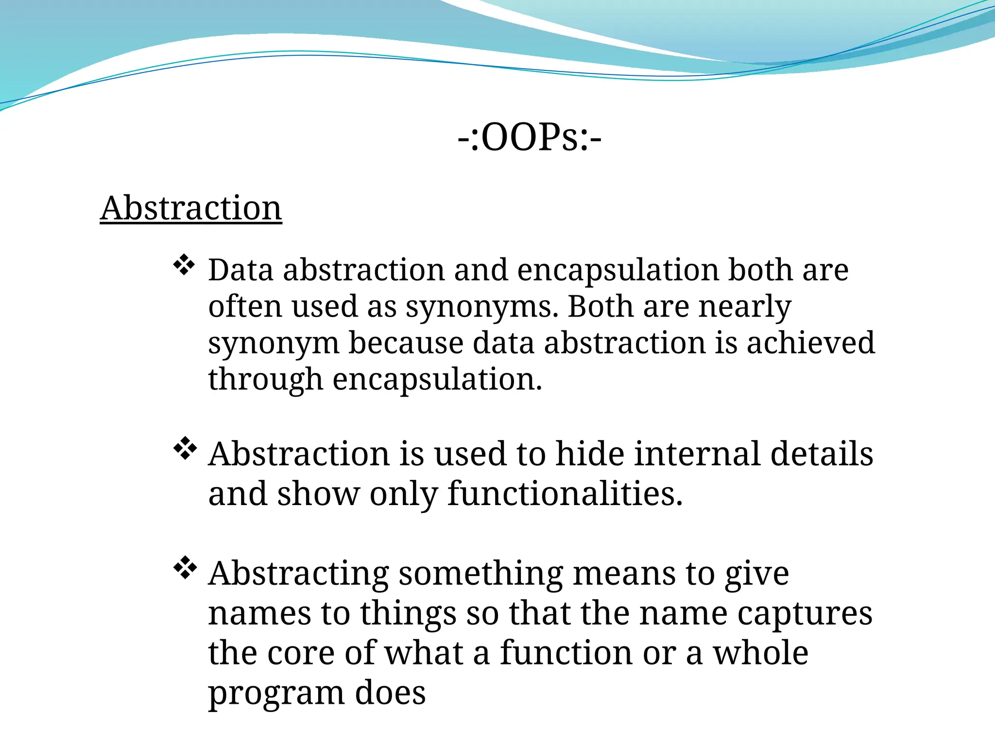 -:OOPs:-
Abstraction
 Data abstraction and encapsulation both are
often used as synonyms. Both are nearly
synonym because data abstraction is achieved
through encapsulation.
 Abstraction is used to hide internal details
and show only functionalities.
 Abstracting something means to give
names to things so that the name captures
the core of what a function or a whole
program does
 