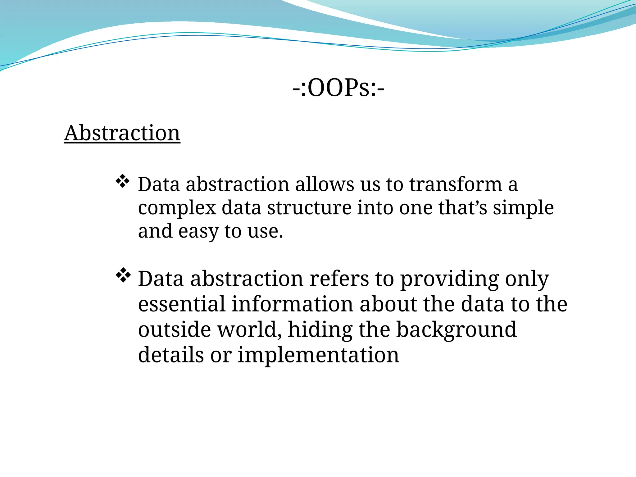 -:OOPs:-
Abstraction
 Data abstraction allows us to transform a
complex data structure into one that’s simple
and easy to use.
 Data abstraction refers to providing only
essential information about the data to the
outside world, hiding the background
details or implementation
 