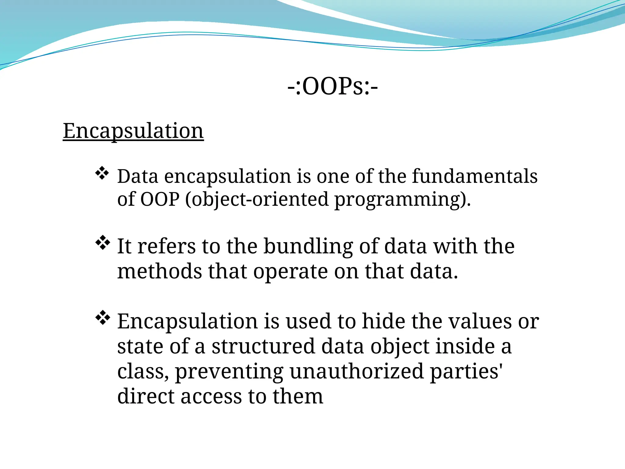 -:OOPs:-
Encapsulation
 Data encapsulation is one of the fundamentals
of OOP (object-oriented programming).
 It refers to the bundling of data with the
methods that operate on that data.
 Encapsulation is used to hide the values or
state of a structured data object inside a
class, preventing unauthorized parties'
direct access to them
 