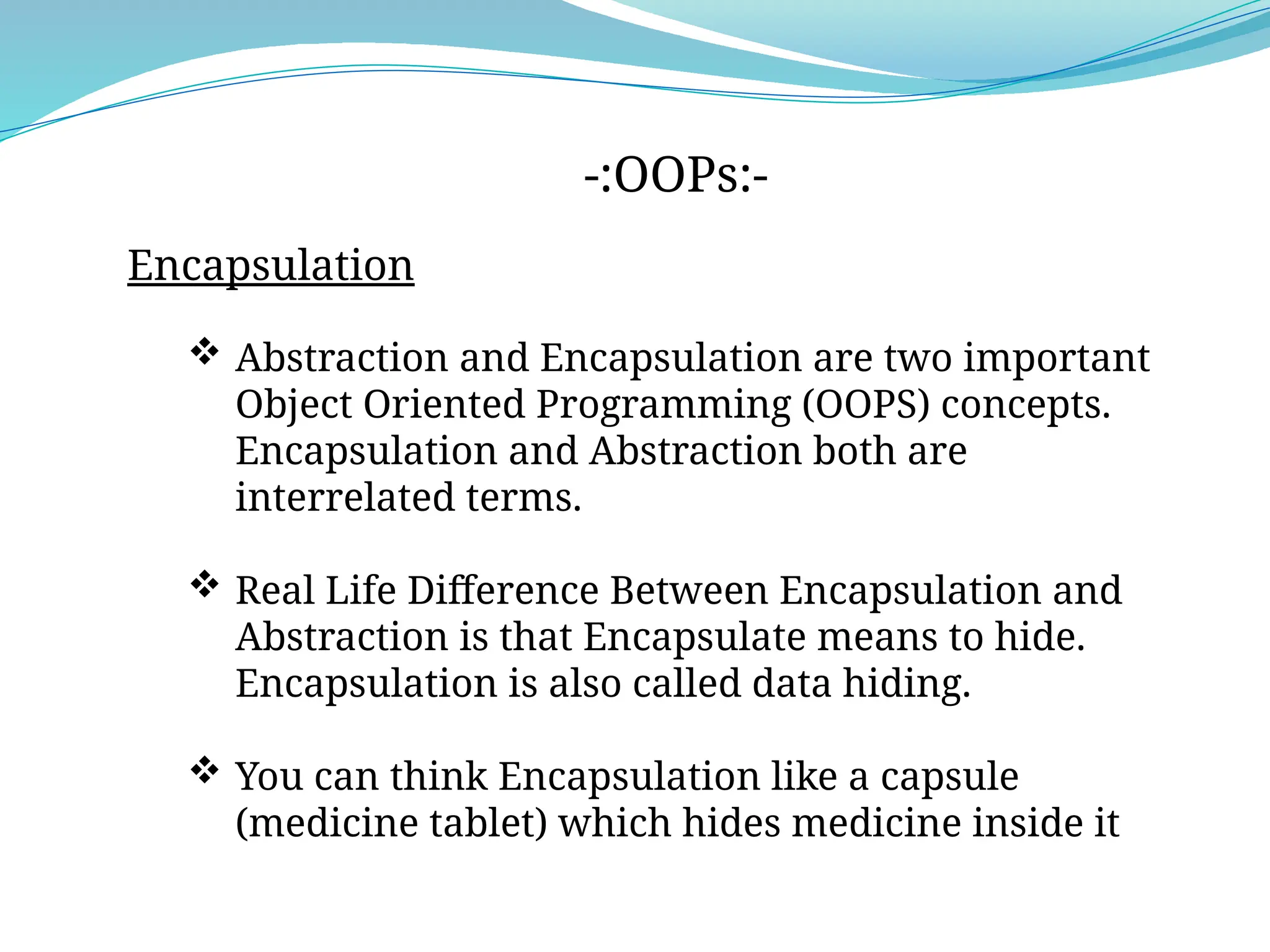 -:OOPs:-
Encapsulation
 Abstraction and Encapsulation are two important
Object Oriented Programming (OOPS) concepts.
Encapsulation and Abstraction both are
interrelated terms.
 Real Life Difference Between Encapsulation and
Abstraction is that Encapsulate means to hide.
Encapsulation is also called data hiding.
 You can think Encapsulation like a capsule
(medicine tablet) which hides medicine inside it
 