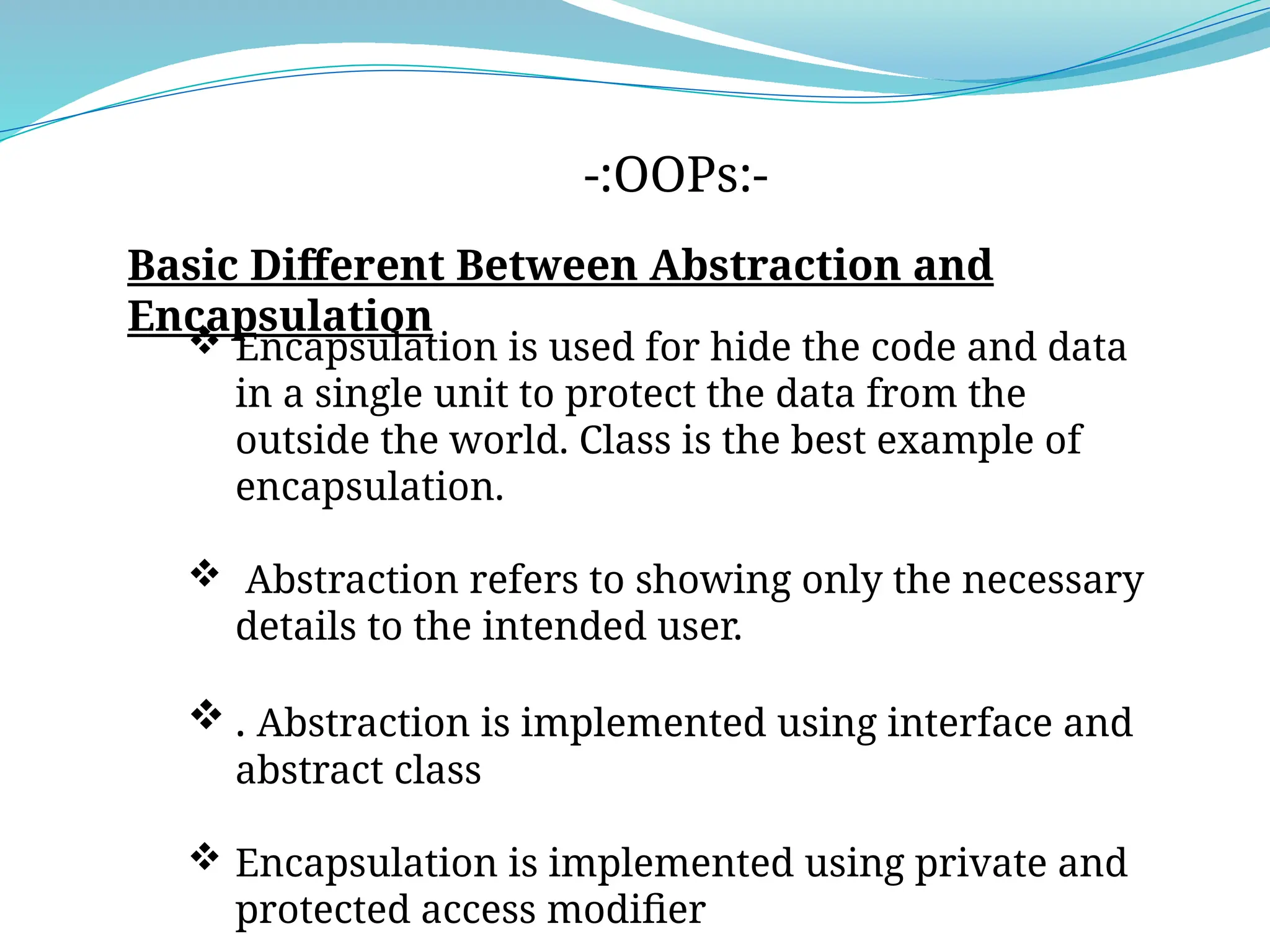 -:OOPs:-
Basic Different Between Abstraction and
Encapsulation
 Encapsulation is used for hide the code and data
in a single unit to protect the data from the
outside the world. Class is the best example of
encapsulation.
 Abstraction refers to showing only the necessary
details to the intended user.
 . Abstraction is implemented using interface and
abstract class
 Encapsulation is implemented using private and
protected access modifier
 