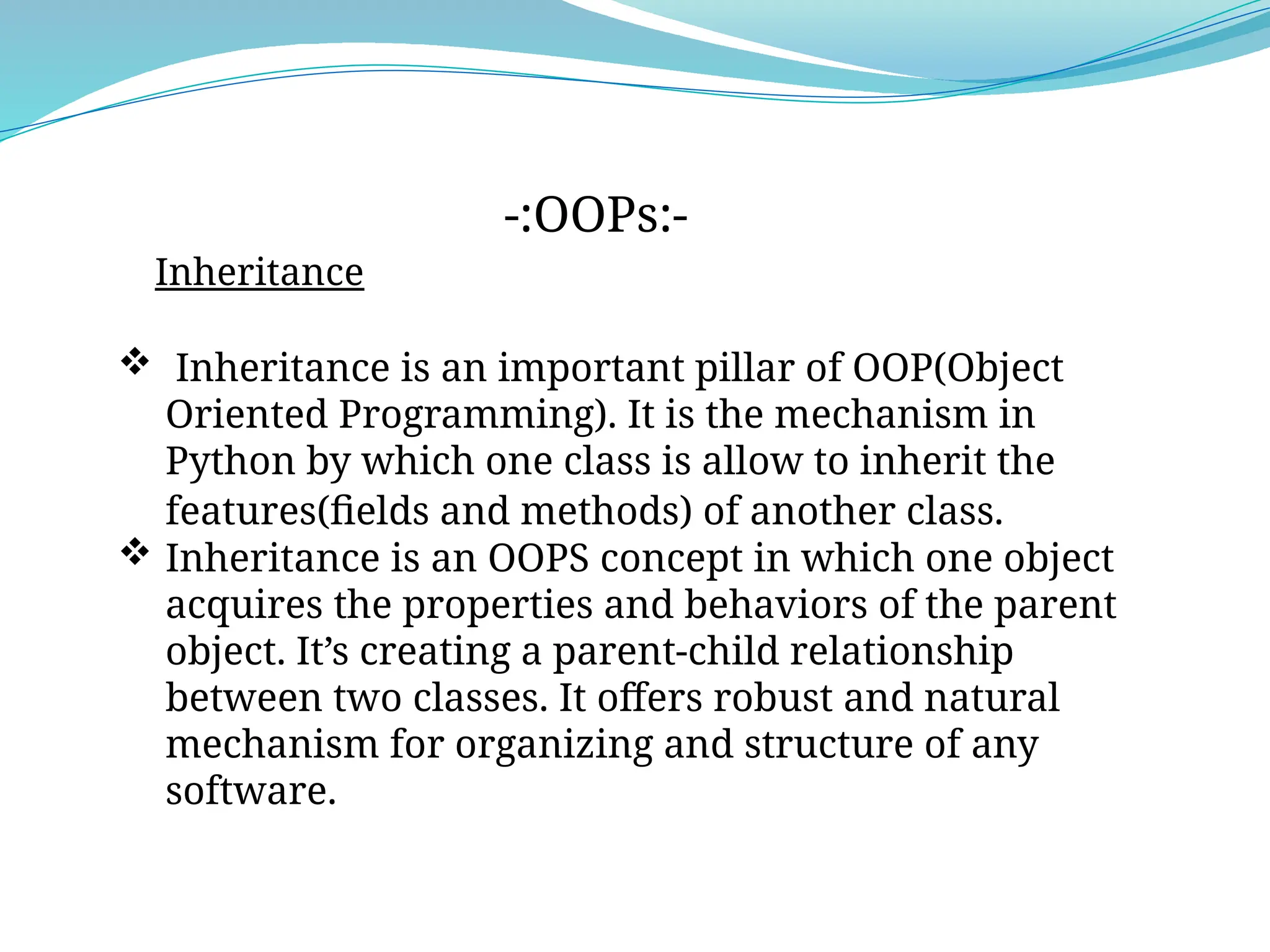 Inheritance
-:OOPs:-
 Inheritance is an important pillar of OOP(Object
Oriented Programming). It is the mechanism in
Python by which one class is allow to inherit the
features(fields and methods) of another class. T
 Inheritance is an OOPS concept in which one object
acquires the properties and behaviors of the parent
object. It’s creating a parent-child relationship
between two classes. It offers robust and natural
mechanism for organizing and structure of any
software.
 