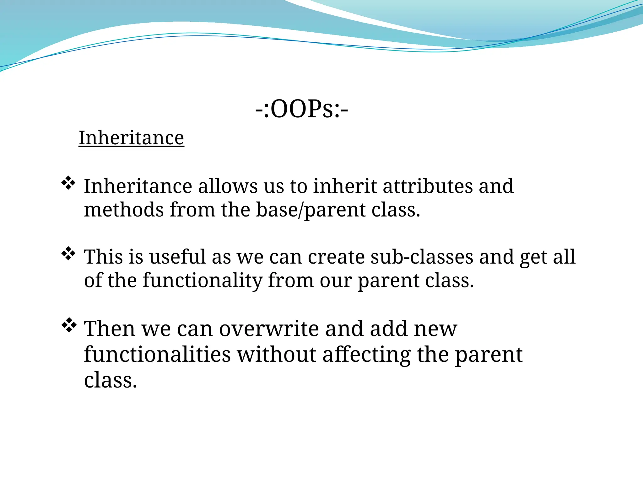 Inheritance
-:OOPs:-
 Inheritance allows us to inherit attributes and
methods from the base/parent class.
 This is useful as we can create sub-classes and get all
of the functionality from our parent class.
 Then we can overwrite and add new
functionalities without affecting the parent
class.
 
