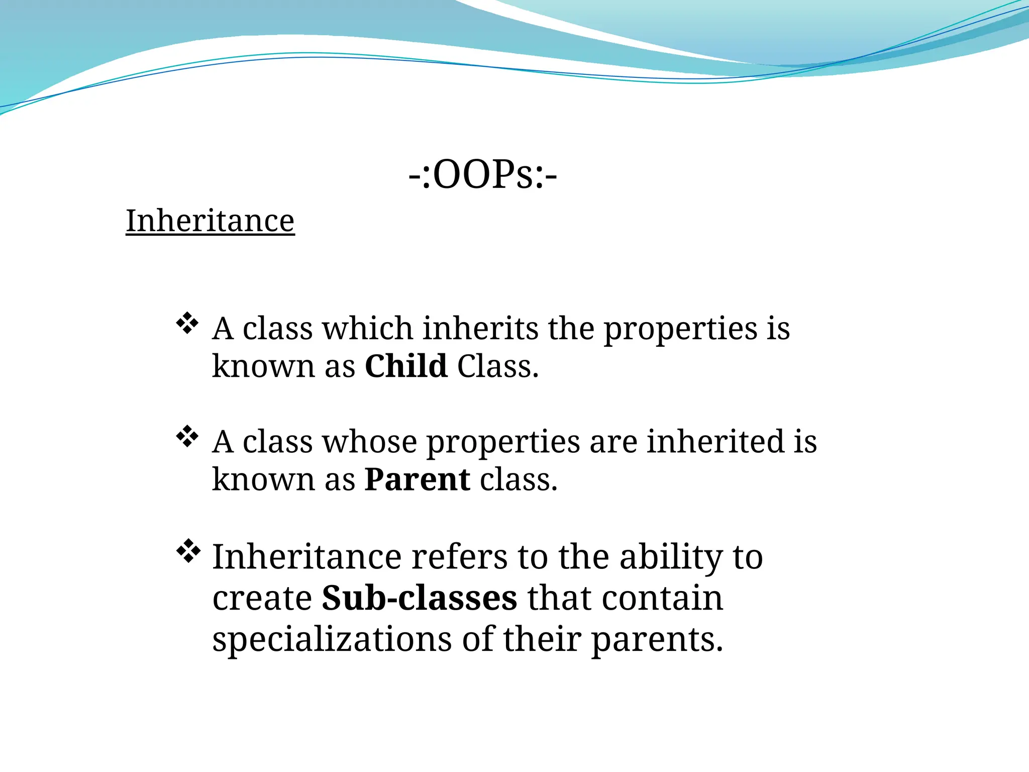 Inheritance
-:OOPs:-
 A class which inherits the properties is
known as Child Class.
 A class whose properties are inherited is
known as Parent class.
 Inheritance refers to the ability to
create Sub-classes that contain
specializations of their parents.
 