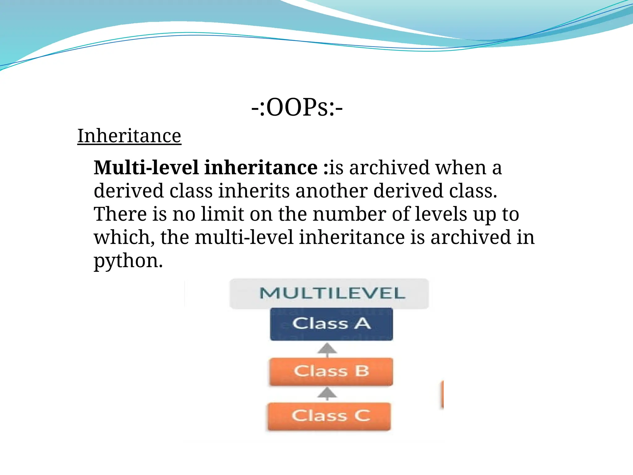Inheritance
-:OOPs:-
Multi-level inheritance :is archived when a
derived class inherits another derived class.
There is no limit on the number of levels up to
which, the multi-level inheritance is archived in
python.
 