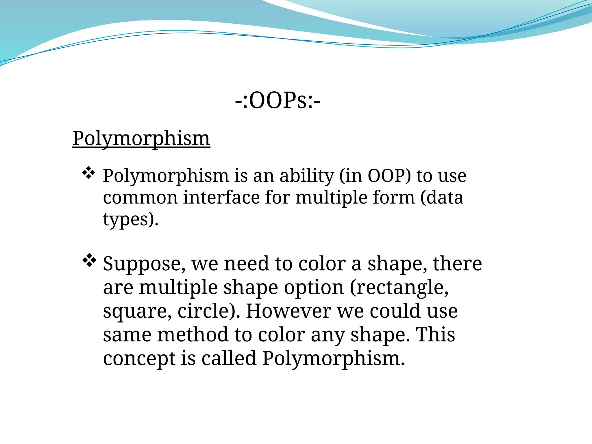 Polymorphism
-:OOPs:-
 Polymorphism is an ability (in OOP) to use
common interface for multiple form (data
types).
 Suppose, we need to color a shape, there
are multiple shape option (rectangle,
square, circle). However we could use
same method to color any shape. This
concept is called Polymorphism.
 