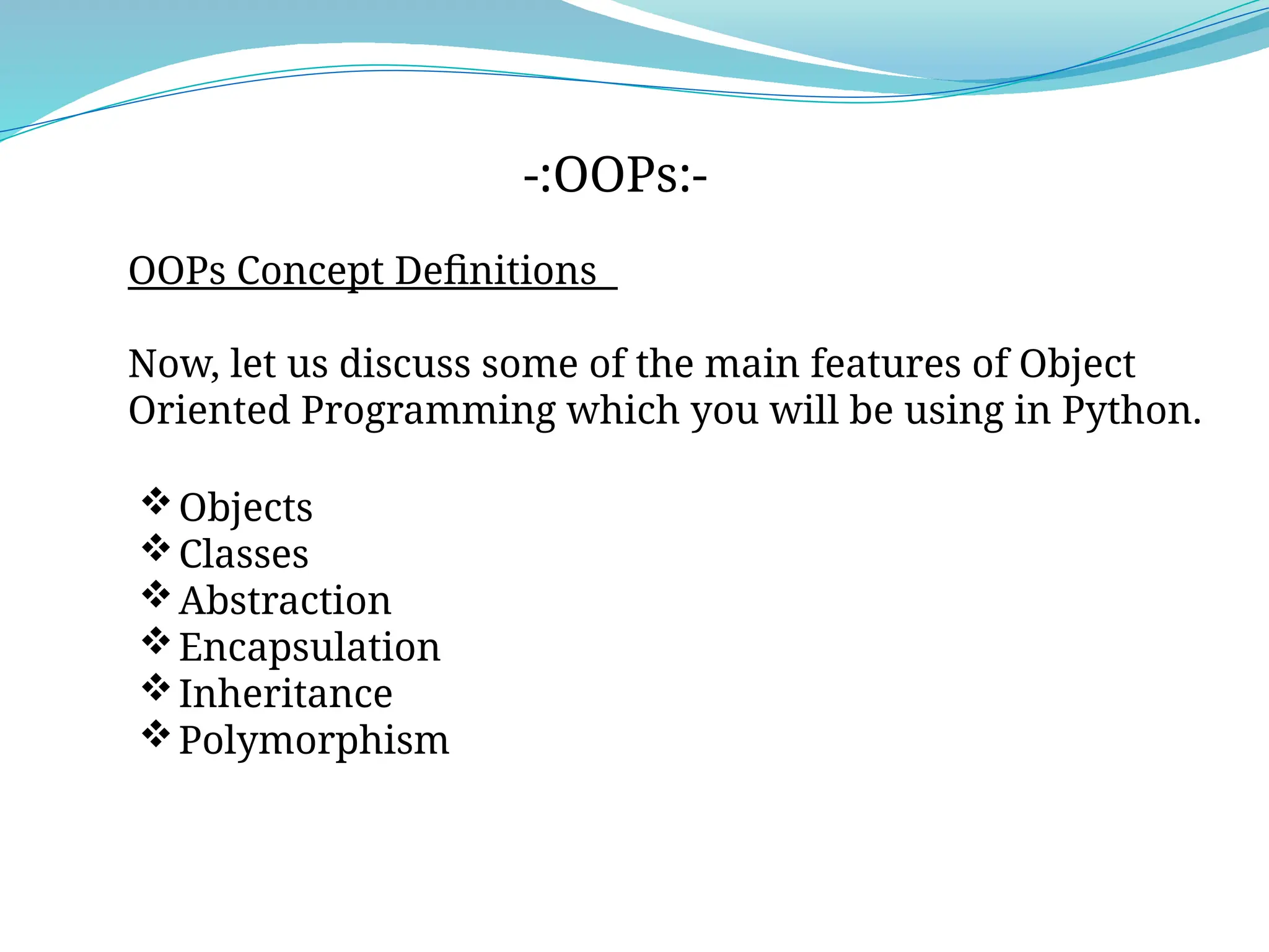 OOPs Concept Definitions
Now, let us discuss some of the main features of Object
Oriented Programming which you will be using in Python.
-:OOPs:-
Objects
Classes
Abstraction
Encapsulation
Inheritance
Polymorphism
 