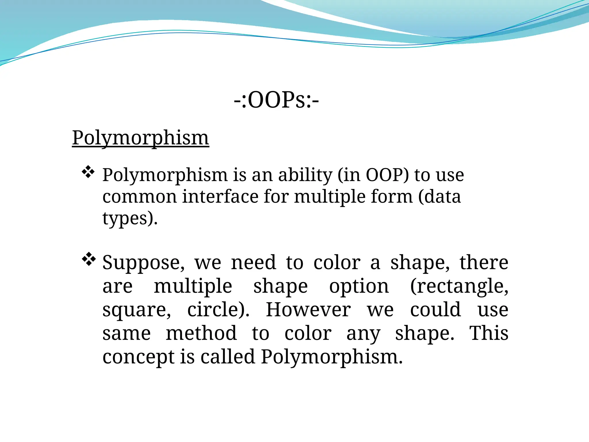 Polymorphism
-:OOPs:-
 Polymorphism is an ability (in OOP) to use
common interface for multiple form (data
types).
 Suppose, we need to color a shape, there
are multiple shape option (rectangle,
square, circle). However we could use
same method to color any shape. This
concept is called Polymorphism.
 