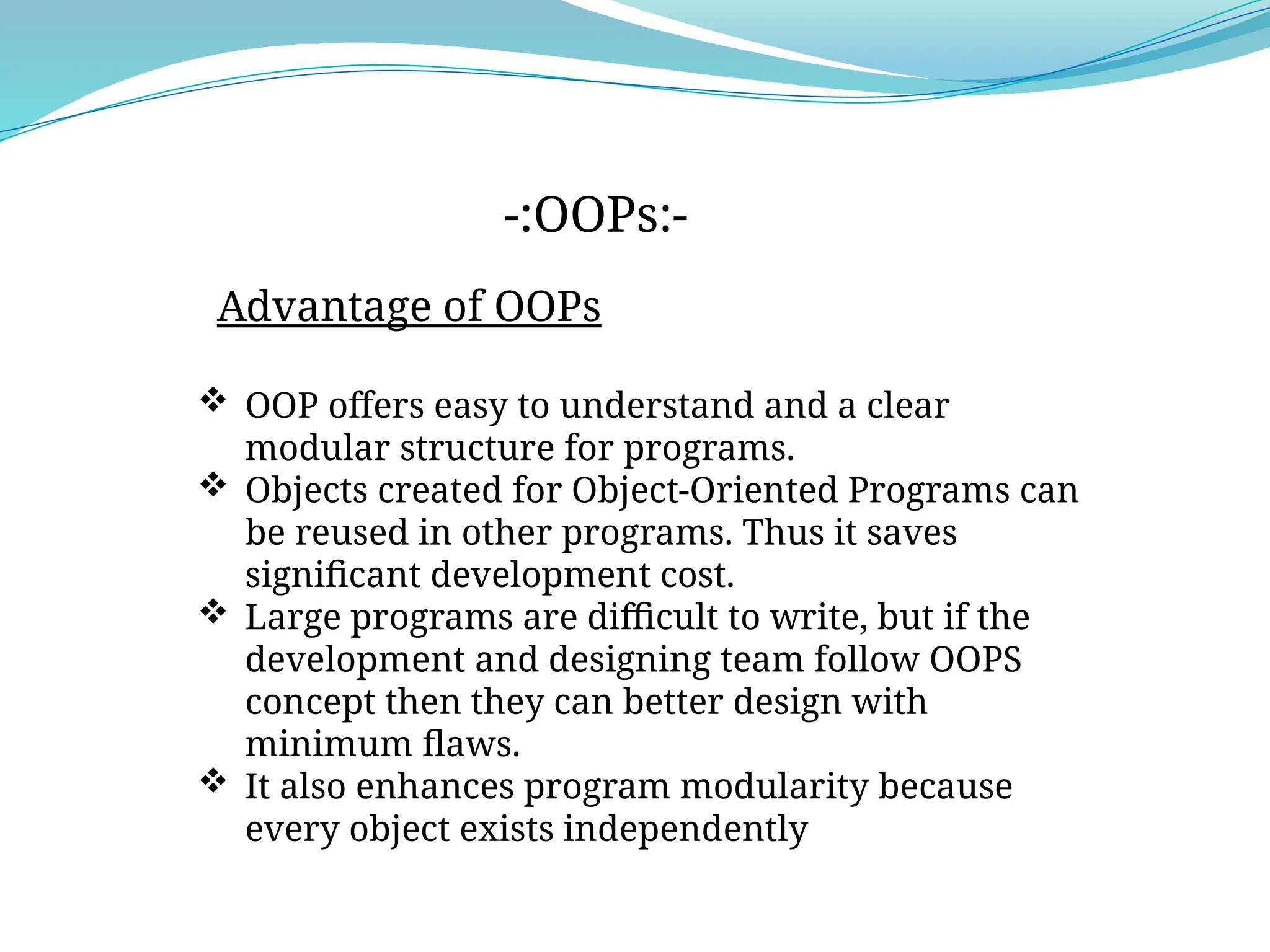 Advantage of OOPs
-:OOPs:-
 OOP offers easy to understand and a clear
modular structure for programs.
 Objects created for Object-Oriented Programs can
be reused in other programs. Thus it saves
significant development cost.
 Large programs are difficult to write, but if the
development and designing team follow OOPS
concept then they can better design with
minimum flaws.
 It also enhances program modularity because
every object exists independently.
 