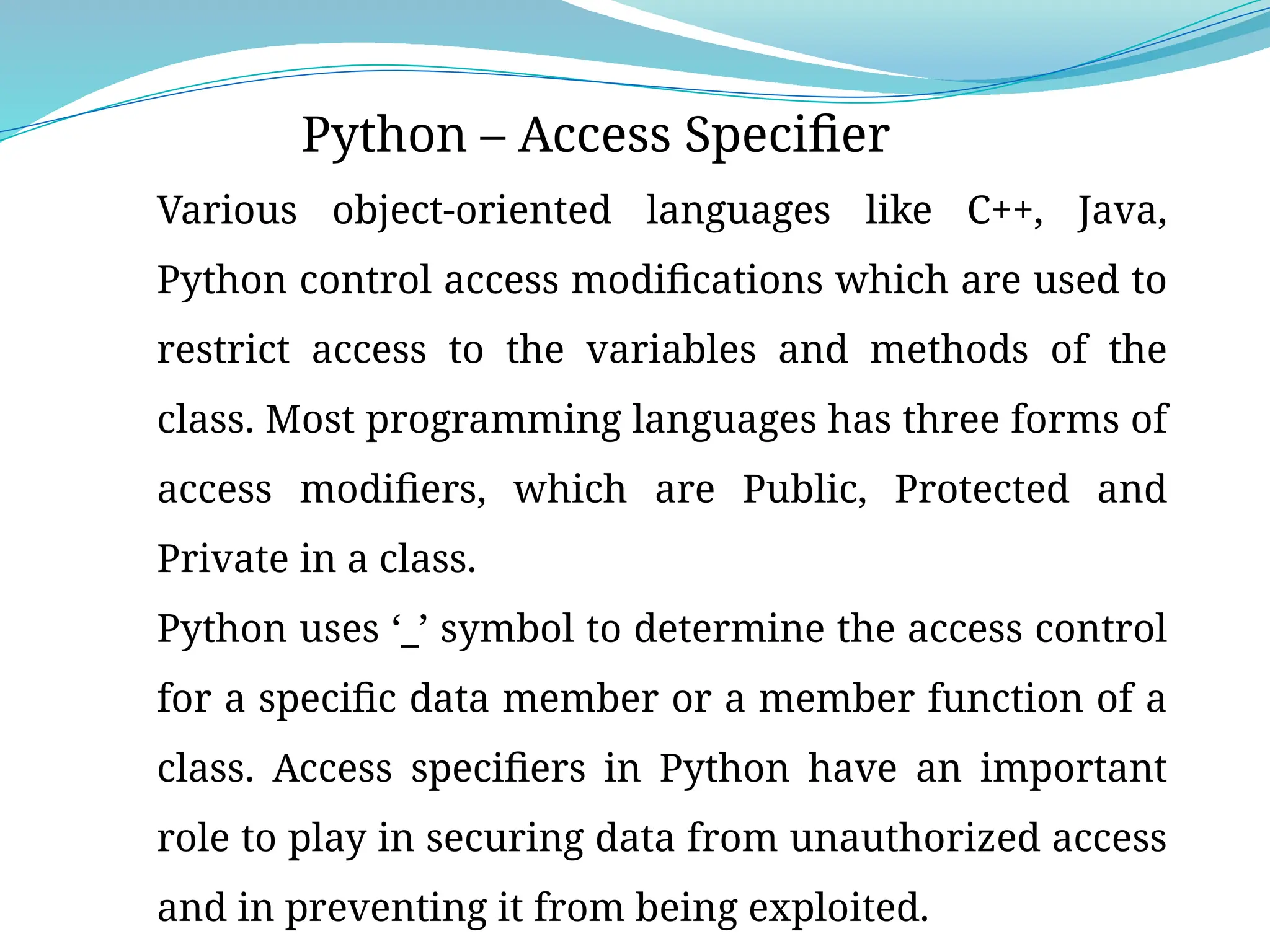 Python – Access Specifier
Various object-oriented languages like C++, Java,
Python control access modifications which are used to
restrict access to the variables and methods of the
class. Most programming languages has three forms of
access modifiers, which are Public, Protected and
Private in a class.
Python uses ‘_’ symbol to determine the access control
for a specific data member or a member function of a
class. Access specifiers in Python have an important
role to play in securing data from unauthorized access
and in preventing it from being exploited.
 