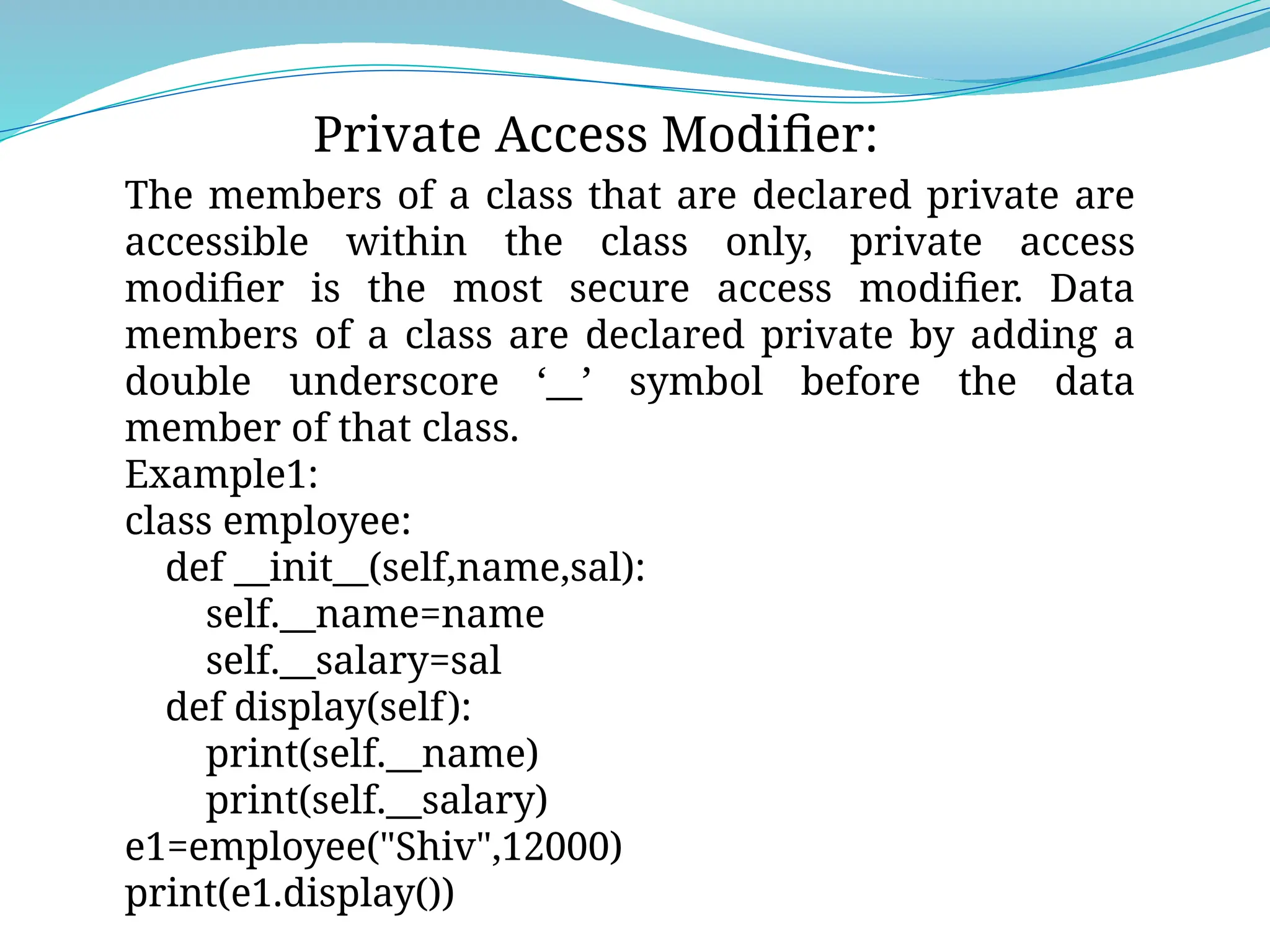 Private Access Modifier:
The members of a class that are declared private are
accessible within the class only, private access
modifier is the most secure access modifier. Data
members of a class are declared private by adding a
double underscore ‘__’ symbol before the data
member of that class.
Example1:
class employee:
def __init__(self,name,sal):
self.__name=name
self.__salary=sal
def display(self):
print(self.__name)
print(self.__salary)
e1=employee("Shiv",12000)
print(e1.display())
 