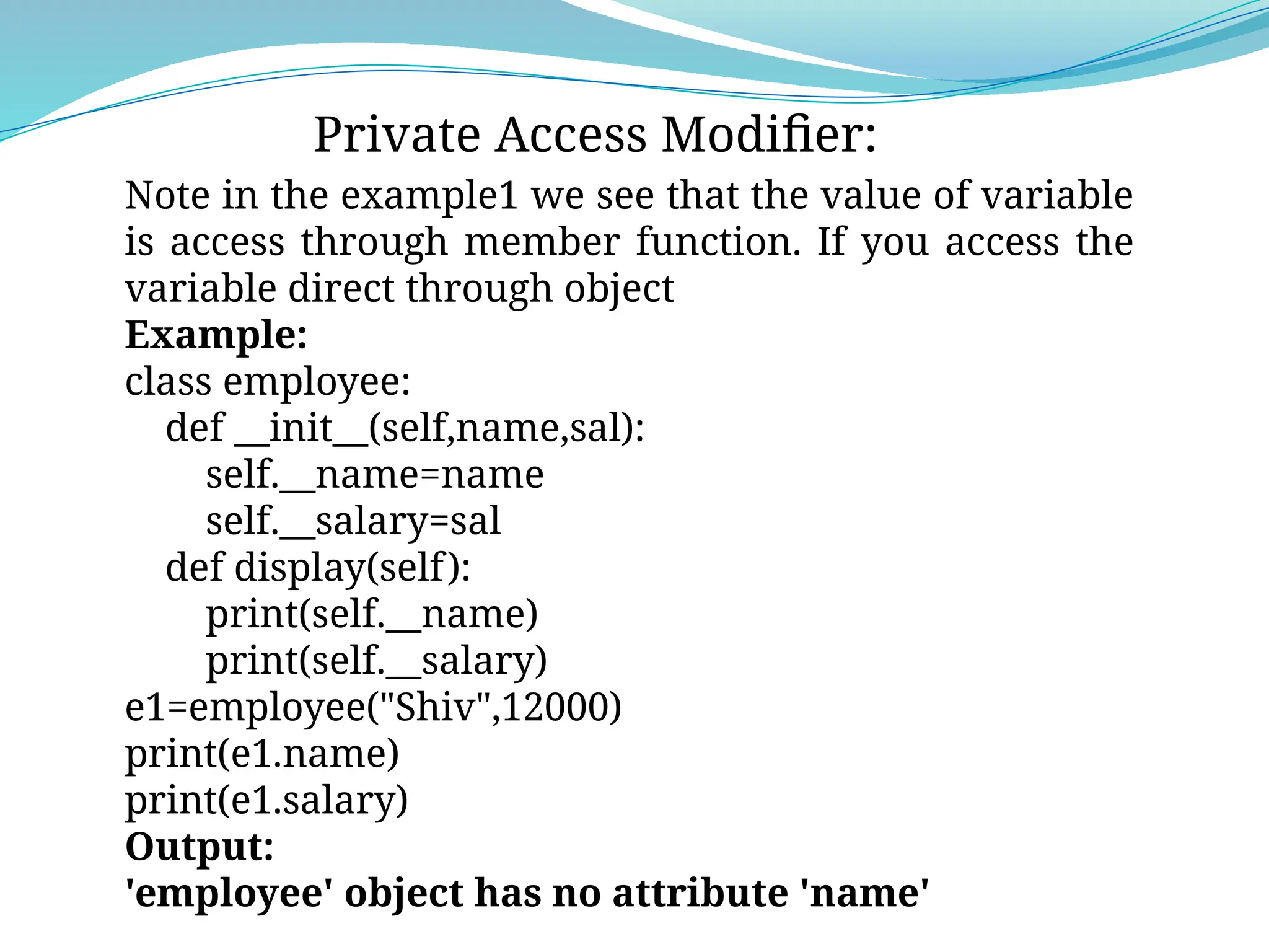 Private Access Modifier:
Note in the example1 we see that the value of variable
is access through member function. If you access the
variable direct through object
Example:
class employee:
def __init__(self,name,sal):
self.__name=name
self.__salary=sal
def display(self):
print(self.__name)
print(self.__salary)
e1=employee("Shiv",12000)
print(e1.name)
print(e1.salary)
Output:
'employee' object has no attribute 'name'
 