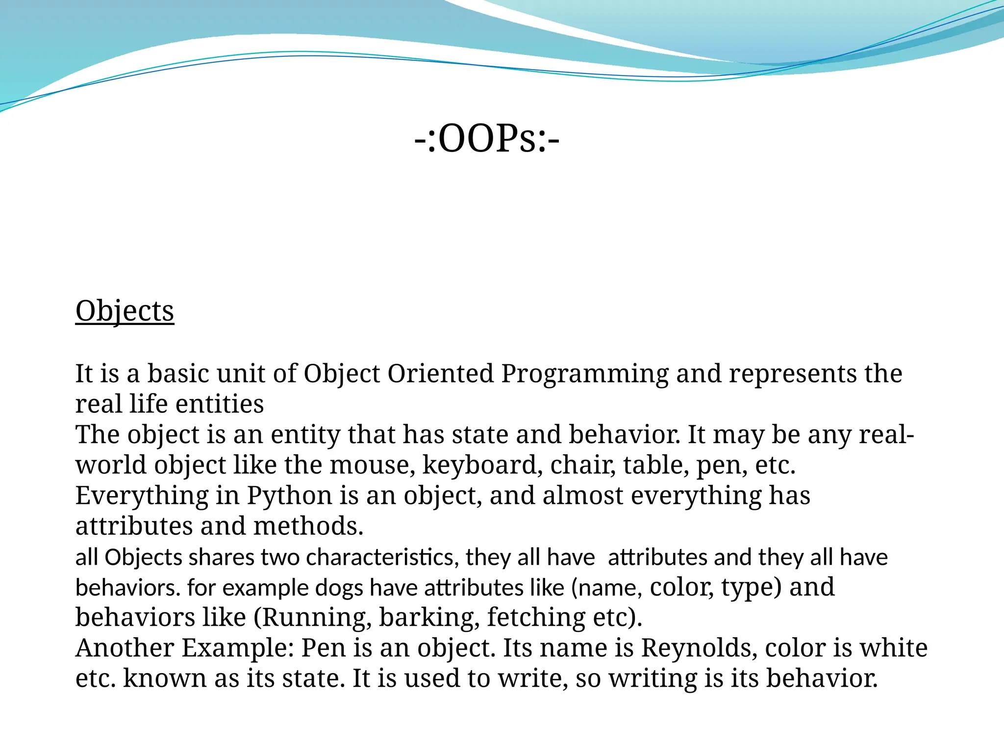 Objects
It is a basic unit of Object Oriented Programming and represents the
real life entities
The object is an entity that has state and behavior. It may be any real-
world object like the mouse, keyboard, chair, table, pen, etc.
Everything in Python is an object, and almost everything has
attributes and methods.
all Objects shares two characteristics, they all have attributes and they all have
behaviors. for example dogs have attributes like (name, color, type) and
behaviors like (Running, barking, fetching etc).
Another Example: Pen is an object. Its name is Reynolds, color is white
etc. known as its state. It is used to write, so writing is its behavior.
-:OOPs:-
 