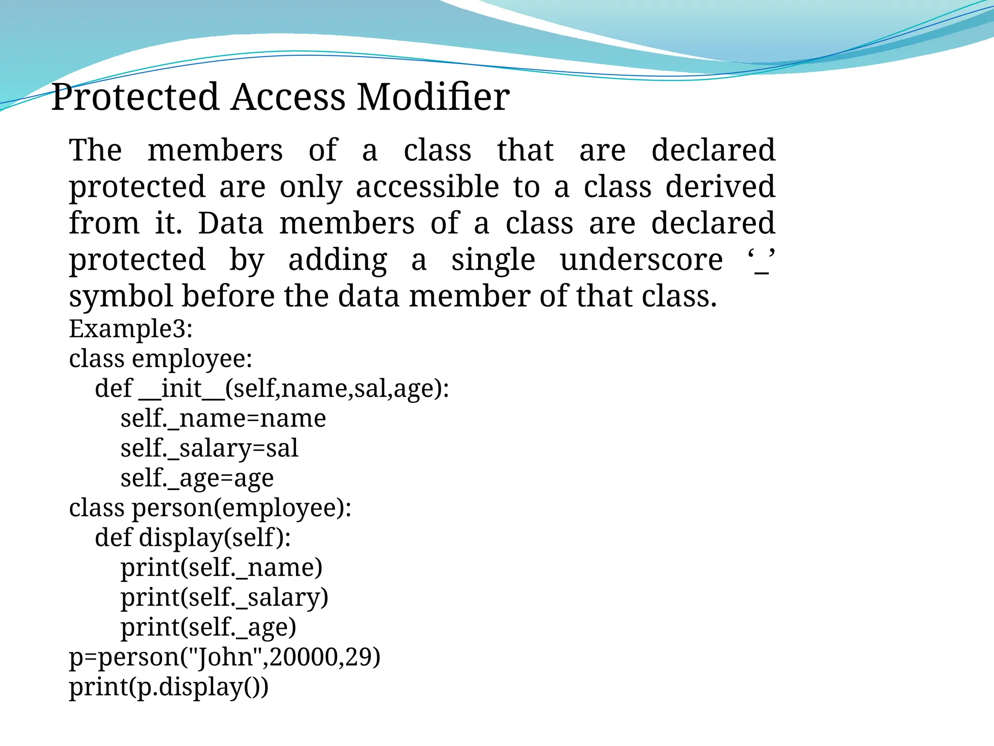 Protected Access Modifier
The members of a class that are declared
protected are only accessible to a class derived
from it. Data members of a class are declared
protected by adding a single underscore ‘_’
symbol before the data member of that class.
Example3:
class employee:
def __init__(self,name,sal,age):
self._name=name
self._salary=sal
self._age=age
class person(employee):
def display(self):
print(self._name)
print(self._salary)
print(self._age)
p=person("John",20000,29)
print(p.display())
 
