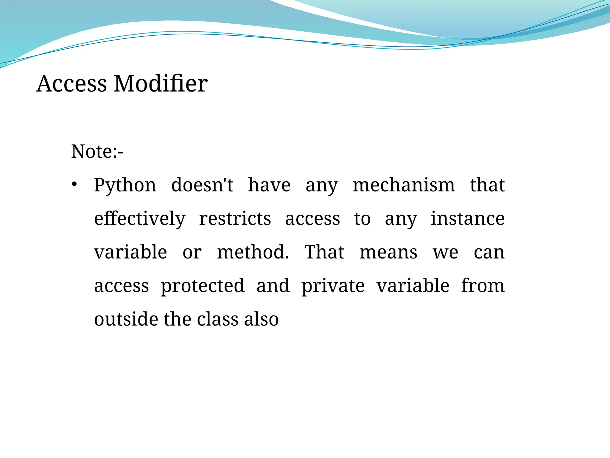 Access Modifier
Note:-
• Python doesn't have any mechanism that
effectively restricts access to any instance
variable or method. That means we can
access protected and private variable from
outside the class also
 