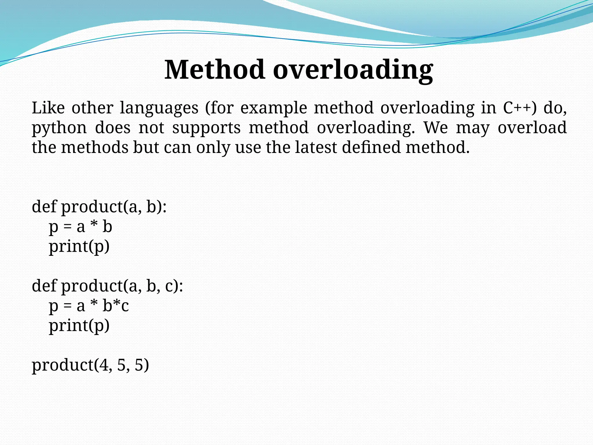 Method overloading
Like other languages (for example method overloading in C++) do,
python does not supports method overloading. We may overload
the methods but can only use the latest defined method.
def product(a, b):
p = a * b
print(p)
def product(a, b, c):
p = a * b*c
print(p)
product(4, 5, 5)
 
