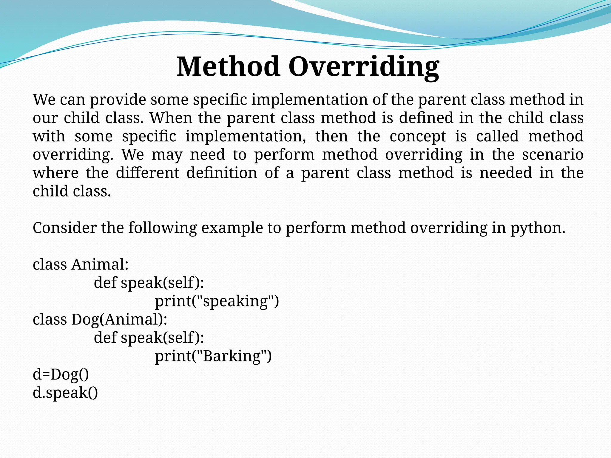Method Overriding
We can provide some specific implementation of the parent class method in
our child class. When the parent class method is defined in the child class
with some specific implementation, then the concept is called method
overriding. We may need to perform method overriding in the scenario
where the different definition of a parent class method is needed in the
child class.
Consider the following example to perform method overriding in python.
class Animal:
def speak(self):
print("speaking")
class Dog(Animal):
def speak(self):
print("Barking")
d=Dog()
d.speak()
 