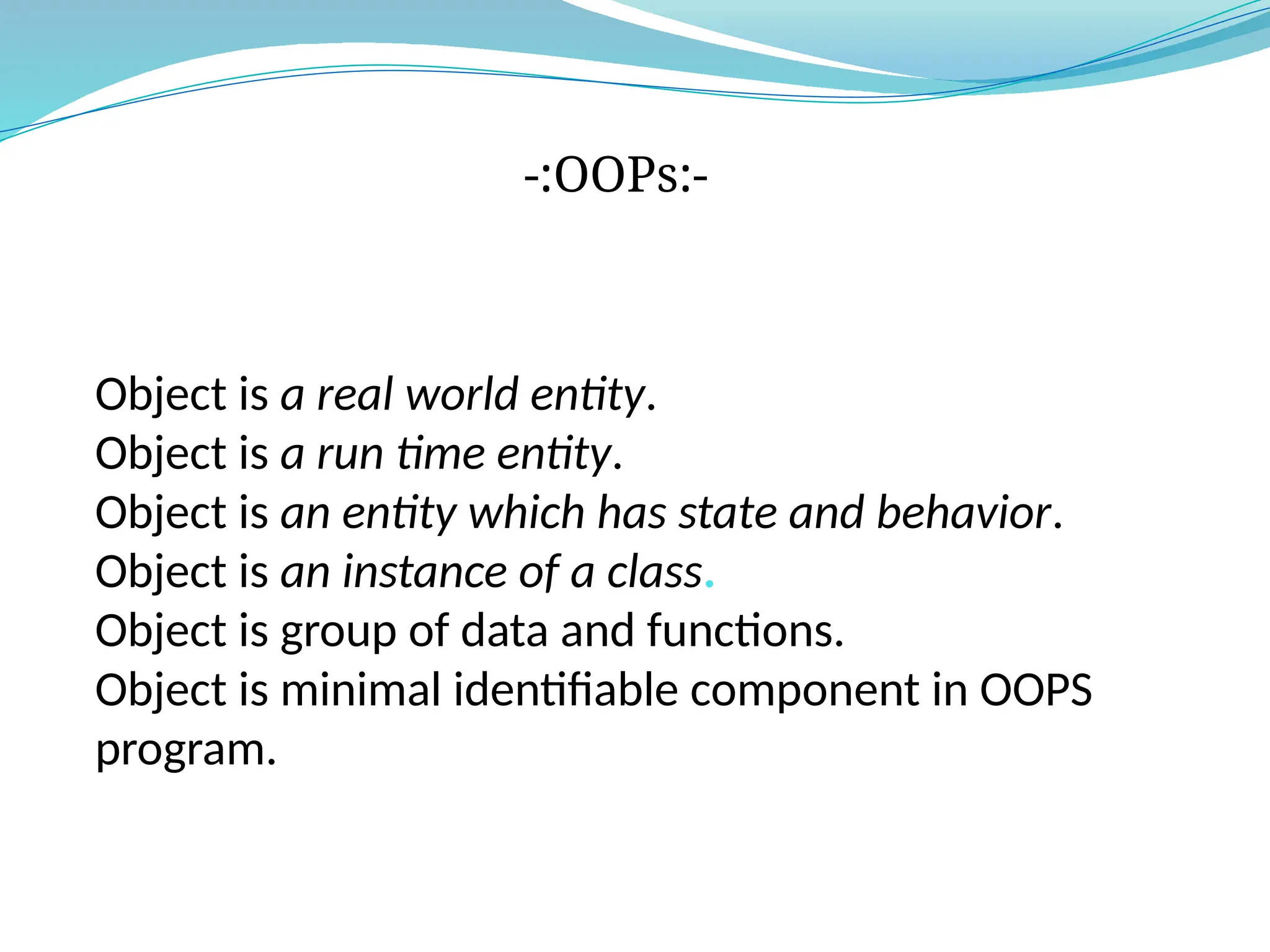 Object is a real world entity.
Object is a run time entity.
Object is an entity which has state and behavior.
Object is an instance of a class.
Object is group of data and functions.
Object is minimal identifiable component in OOPS
program.
-:OOPs:-
 