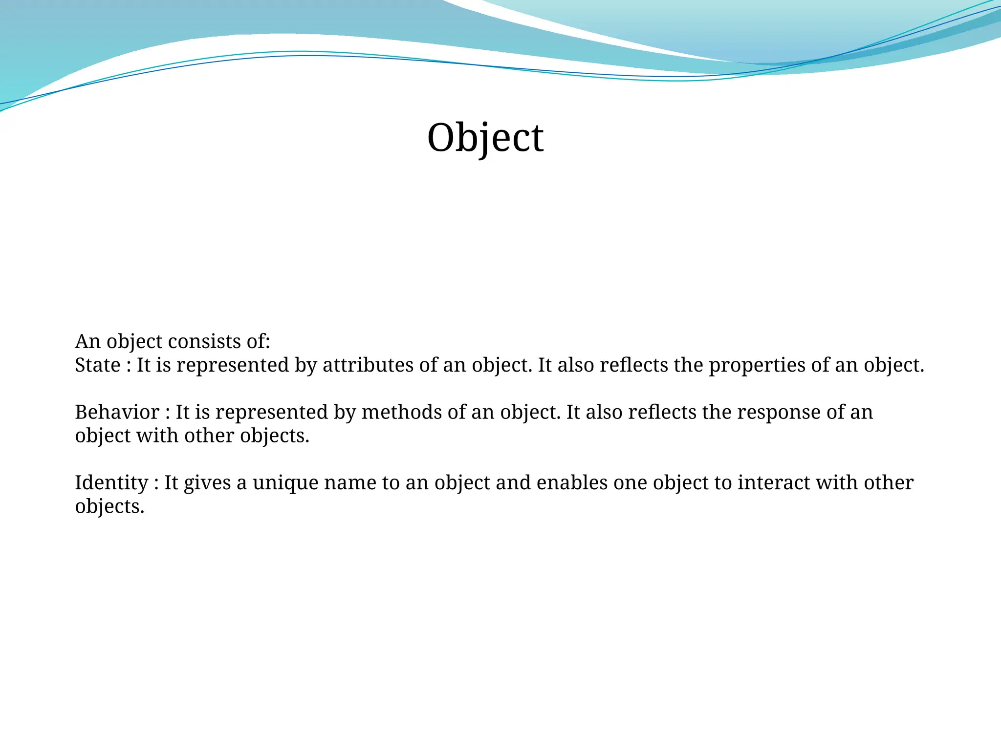 An object consists of:
State : It is represented by attributes of an object. It also reflects the properties of an object.
Behavior : It is represented by methods of an object. It also reflects the response of an
object with other objects.
Identity : It gives a unique name to an object and enables one object to interact with other
objects.
Object
 