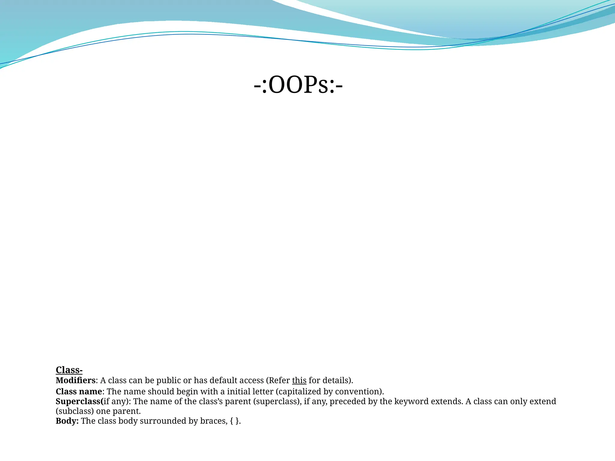 Class-
Modifiers: A class can be public or has default access (Refer this for details).
Class name: The name should begin with a initial letter (capitalized by convention).
Superclass(if any): The name of the class’s parent (superclass), if any, preceded by the keyword extends. A class can only extend
(subclass) one parent.
Body: The class body surrounded by braces, { }.
-:OOPs:-
 