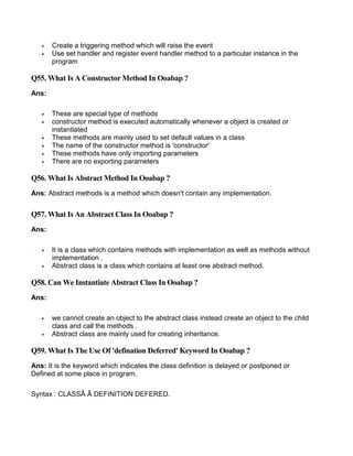  Create a triggering method which will raise the event
 Use set handler and register event handler method to a particular instance in the
program
Q55. What Is A Constructor Method In Ooabap ?
Ans:
 These are special type of methods
 constructor method is executed automatically whenever a object is created or
instantiated
 These methods are mainly used to set default values in a class
 The name of the constructor method is 'constructor'
 These methods have only importing parameters
 There are no exporting parameters
Q56. What Is Abstract Method In Ooabap ?
Ans: Abstract methods is a method which doesn't contain any implementation.
Q57. What Is An Abstract Class In Ooabap ?
Ans:
 It is a class which contains methods with implementation as well as methods without
implementation .
 Abstract class is a class which contains at least one abstract method.
Q58. Can We Instantiate Abstract Class In Ooabap ?
Ans:
 we cannot create an object to the abstract class instead create an object to the child
class and call the methods .
 Abstract class are mainly used for creating inheritance.
Q59. What Is The Use Of 'defination Deferred' Keyword In Ooabap ?
Ans: It is the keyword which indicates the class definition is delayed or postponed or
Defined at some place in program.
Syntax : CLASSÂ Â DEFINITION DEFERED.
 