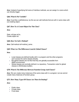 Ans: Instead of specifying full name of interface methods, we can assign it a name which
can directly trigger.
Q66. What Is Me Variable?
Ans: It just like a selfreference, by this we can call methods that are with in same class with
out creating object.
Q67. How To A Create Object For The Class?
Ans:
Data: ref type ref to .
Create object ref.
Q68. How To Call A Method?
Ans: Call method ref>method_name .
Q69. What Are The Differences Local & Global Classes?
Ans:
 Local classes are defined locally with in a program and the other programs
can’t access the same classes directly.
 But global classes are not like that they are globally accessible from
ABAP environment.
 Global classes are centrally defined in a repository. Transaction code for global
classes is SE24(class builder).
Q70. What Is The Difference Between Function Group And Classes?
Ans: We can create many instances of the same class with in a program, but we cannot
create many instances of function group.
Q71. How Many Types Of Classes Are There In Ooabap?
Ans:
 Public class
 Private class
 Final class
 