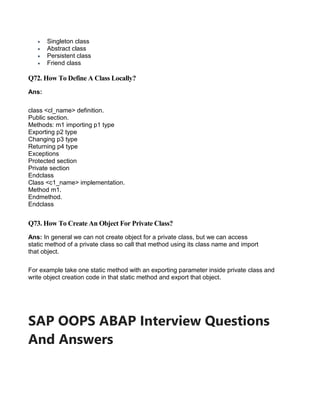  Singleton class
 Abstract class
 Persistent class
 Friend class
Q72. How To Define A Class Locally?
Ans:
class <cl_name> definition.
Public section.
Methods: m1 importing p1 type
Exporting p2 type
Changing p3 type
Returning p4 type
Exceptions
Protected section
Private section
Endclass
Class <c1_name> implementation.
Method m1.
Endmethod.
Endclass
Q73. How To Create An Object For Private Class?
Ans: In general we can not create object for a private class, but we can access
static method of a private class so call that method using its class name and import
that object.
For example take one static method with an exporting parameter inside private class and
write object creation code in that static method and export that object.
SAP OOPS ABAP Interview Questions
And Answers
 