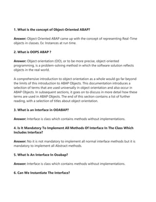 1. What is the concept of Object-Oriented ABAP?
Answer: Object Oriented ABAP came up with the concept of representing Real-Time
objects in classes. Ex: Instances at run time.
2. What is OOPS ABAP ?
Answer: Object orientation (OO), or to be more precise, object-oriented
programming, is a problem-solving method in which the software solution reflects
objects in the real world.
A comprehensive introduction to object orientation as a whole would go far beyond
the limits of this introduction to ABAP Objects. This documentation introduces a
selection of terms that are used universally in object orientation and also occur in
ABAP Objects. In subsequent sections, it goes on to discuss in more detail how these
terms are used in ABAP Objects. The end of this section contains a list of further
reading, with a selection of titles about object orientation.
3. What is an Interface in OOABAP?
Answer: Interface is class which contains methods without implementations.
4. Is It Mandatory To Implement All Methods Of Interface In The Class Which
Includes Interface?
Answer: No it is not mandatory to implement all normal interface methods but it is
mandatory to implement all Abstract methods.
5. What Is An Interface In Ooabap?
Answer: Interface is class which contains methods without implementations.
6. Can We Instantiate The Interface?
 