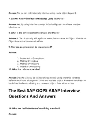 Answer: No, we can not instantiate interface using create object keyword.
7. Can We Achieve Multiple Inheritance Using Interfaces?
Answer: Yes, by using interface concept in SAP ABAp, we can achieve multiple
inheritances
8. What is the Difference between Class and Object?
Answer: A Class is actually a blueprint or a template to create an Object. Whereas an
Object is an actual instance of a Class.
9. How can polymorphism be implemented?
Answer:
1. Implement polymorphism:
2. Method Overriding
3. Method Overloading
4. Operator Overloading
10. What is a reference variable?
Answer: Objects can only be created and addressed using reference variables.
Reference variables allow you to create and address objects. Reference variables can
be defined in classes, allowing you to access objects from within a class.
The Best SAP OOPS ABAP Interview
Questions And Answers
11. What are the limitations of redefining a method?
Answer:
 