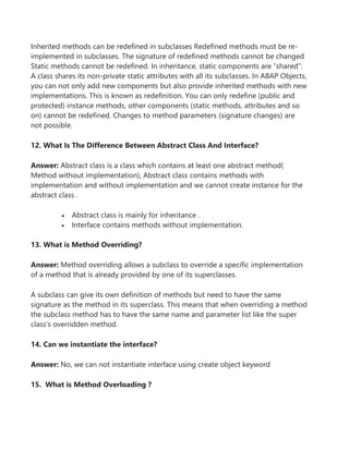 Inherited methods can be redefined in subclasses Redefined methods must be re-
implemented in subclasses. The signature of redefined methods cannot be changed
Static methods cannot be redefined. In inheritance, static components are “shared”:
A class shares its non-private static attributes with all its subclasses. In ABAP Objects,
you can not only add new components but also provide inherited methods with new
implementations. This is known as redefinition. You can only redefine (public and
protected) instance methods, other components (static methods, attributes and so
on) cannot be redefined. Changes to method parameters (signature changes) are
not possible.
12. What Is The Difference Between Abstract Class And Interface?
Answer: Abstract class is a class which contains at least one abstract method(
Method without implementation), Abstract class contains methods with
implementation and without implementation and we cannot create instance for the
abstract class .
 Abstract class is mainly for inheritance .
 Interface contains methods without implementation.
13. What is Method Overriding?
Answer: Method overriding allows a subclass to override a specific implementation
of a method that is already provided by one of its superclasses.
A subclass can give its own definition of methods but need to have the same
signature as the method in its superclass. This means that when overriding a method
the subclass method has to have the same name and parameter list like the super
class’s overridden method.
14. Can we instantiate the interface?
Answer: No, we can not instantiate interface using create object keyword
15. What is Method Overloading ?
 