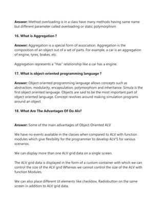 Answer: Method overloading is in a class have many methods having same name
but different parameter called overloading or static polymorphism
16. What is Aggregation ?
Answer: Aggregation is a special form of association. Aggregation is the
composition of an object out of a set of parts. For example, a car is an aggregation
of engine, tyres, brakes, etc.
Aggregation represents a “Has” relationship like a car has a engine.
17. What is object-oriented programming language ?
Answer: Object oriented programming language allows concepts such as
abstraction, modularity, encapsulation, polymorphism and inheritance. Simula is the
first object oriented language. Objects are said to be the most important part of
object oriented language. Concept revolves around making simulation programs
around an object.
18. What Are The Advantages Of Oo Alv?
Answer: Some of the main advantages of Object Oriented ALV
We have no events available in the classes when compared to ALV with function
modules which give flexibility for the programmer to develop ALV’S for various
scenarios.
We can display more than one ALV grid data on a single screen.
The ALV grid data is displayed in the form of a custom container with which we can
control the size of the ALV grid Whereas we cannot control the size of the ALV with
function Modules.
We can also place different UI elements like checkbox, Radiobutton on the same
screen in addition to ALV grid data.
 