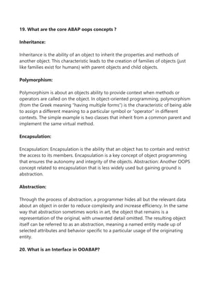 19. What are the core ABAP oops concepts ?
Inheritance:
Inheritance is the ability of an object to inherit the properties and methods of
another object. This characteristic leads to the creation of families of objects (just
like families exist for humans) with parent objects and child objects.
Polymorphism:
Polymorphism is about an objects ability to provide context when methods or
operators are called on the object. In object-oriented programming, polymorphism
(from the Greek meaning “having multiple forms”) is the characteristic of being able
to assign a different meaning to a particular symbol or “operator” in different
contexts. The simple example is two classes that inherit from a common parent and
implement the same virtual method.
Encapsulation:
Encapsulation: Encapsulation is the ability that an object has to contain and restrict
the access to its members. Encapsulation is a key concept of object programming
that ensures the autonomy and integrity of the objects. Abstraction: Another OOPS
concept related to encapsulation that is less widely used but gaining ground is
abstraction.
Abstraction:
Through the process of abstraction, a programmer hides all but the relevant data
about an object in order to reduce complexity and increase efficiency. In the same
way that abstraction sometimes works in art, the object that remains is a
representation of the original, with unwanted detail omitted. The resulting object
itself can be referred to as an abstraction, meaning a named entity made up of
selected attributes and behavior specific to a particular usage of the originating
entity.
20. What is an Interface in OOABAP?
 