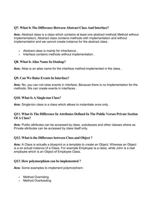 Q7. What Is The Difference Between Abstract Class And Interface?
Ans: Abstract class is a class which contains at least one abstract method( Method without
implementation), Abstract class contains methods with implementation and without
implementation and we cannot create instance for the abstract class .
 Abstract class is mainly for inheritance .
 Interface contains methods without implementation .
Q8. What Is Alias Name In Ooabap?
Ans: Alias is an alias name for the interface method implemented in the class .
Q9. Can We Raise Events In Interface?
Ans: No, you can not raise events in interface, Because there is no Implementation for the
methods. We can create events in interfaces .
Q10. What Is A Single-ton Class?
Ans: Single-ton class is a class which allows to instantiate once only .
Q11. What Is The Difference In Attributes Defined In The Public Versus Private Section
Of A Class?
Ans: Public attributes can be accessed by class, subclasses and other classes where as
Private attributes can be accessed by class itself only.
Q12. What is the Difference between Class and Object ?
Ans: A Class is actually a blueprint or a template to create an Object. Whereas an Object
is a an actual instance of a Class. For example Employee ia a class, while John is a real
employee which is an Object of Employee Class.
Q13. How polymorphism can be implemented ?
Ans: Some examples to implement polymorphism:
 Method Overriding
 Method Overloading
 
