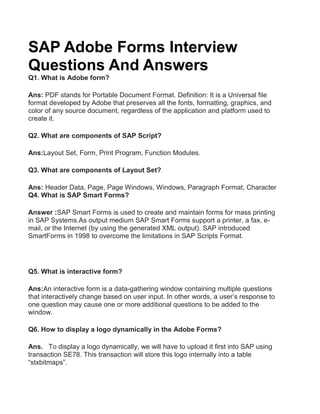 SAP Adobe Forms Interview
Questions And Answers
Q1. What is Adobe form?
Ans: PDF stands for Portable Document Format. Definition: It is a Universal file
format developed by Adobe that preserves all the fonts, formatting, graphics, and
color of any source document, regardless of the application and platform used to
create it.
Q2. What are components of SAP Script?
Ans:Layout Set, Form, Print Program, Function Modules.
Q3. What are components of Layout Set?
Ans: Header Data, Page, Page Windows, Windows, Paragraph Format, Character
Q4. What is SAP Smart Forms?
Answer :SAP Smart Forms is used to create and maintain forms for mass printing
in SAP Systems.As output medium SAP Smart Forms support a printer, a fax, e-
mail, or the Internet (by using the generated XML output). SAP introduced
SmartForms in 1998 to overcome the limitations in SAP Scripts Format.
Q5. What is interactive form?
Ans:An interactive form is a data-gathering window containing multiple questions
that interactively change based on user input. In other words, a user’s response to
one question may cause one or more additional questions to be added to the
window.
Q6. How to display a logo dynamically in the Adobe Forms?
Ans. To display a logo dynamically, we will have to upload it first into SAP using
transaction SE78. This transaction will store this logo internally into a table
“stxbitmaps”.
 