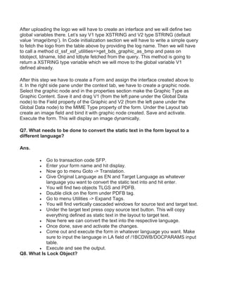 After uploading the logo we will have to create an interface and we will define two
global variables there. Let’s say V1 type XSTRING and V2 type STRING (default
value ‘imagebmp’). In Code initialization section we will have to write a simple query
to fetch the logo from the table above by providing the log name. Then we will have
to call a method cl_ssf_xsf_utilities=>get_bds_graphic_as_bmp and pass on
tdobject, tdname, tdid and tdbyte fetched from the query. This method is going to
return a XSTRING type variable which we will move to the global variable V1
defined already.
After this step we have to create a Form and assign the interface created above to
it. In the right side pane under the context tab, we have to create a graphic node.
Select the graphic node and in the properties section make the Graphic Type as
Graphic Content. Save it and drag V1 (from the left pane under the Global Data
node) to the Field property of the Graphic and V2 (from the left pane under the
Global Data node) to the MIME Type property of the form. Under the Layout tab
create an image field and bind it with graphic node created. Save and activate.
Execute the form. This will display an image dynamically.
Q7. What needs to be done to convert the static text in the form layout to a
different language?
Ans.
 Go to transaction code SFP.
 Enter your form name and hit display.
 Now go to menu Goto -> Translation.
 Give Original Language as EN and Target Language as whatever
language you want to convert the static text into and hit enter.
 You will find two objects TLGS and PDFB.
 Double click on the form under PDFB tag.
 Go to menu Utilities -> Expand Tags.
 You will find vertically cascaded windows for source text and target text.
 Under the target text press copy source text button. This will copy
everything defined as static text in the layout to target text.
 Now here we can convert the text into the respective language.
 Once done, save and activate the changes.
 Come out and execute the form in whatever language you want. Make
sure to input the language in LA field of /1BCDWB/DOCPARAMS input
table.
 Execute and see the output.
Q8. What Is Lock Object?
 