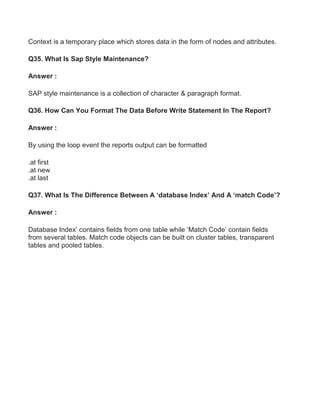 Context is a temporary place which stores data in the form of nodes and attributes.
Q35. What Is Sap Style Maintenance?
Answer :
SAP style maintenance is a collection of character & paragraph format.
Q36. How Can You Format The Data Before Write Statement In The Report?
Answer :
By using the loop event the reports output can be formatted
.at first
.at new
.at last
Q37. What Is The Difference Between A ‘database Index’ And A ‘match Code’?
Answer :
Database Index’ contains fields from one table while ‘Match Code’ contain fields
from several tables. Match code objects can be built on cluster tables, transparent
tables and pooled tables.
 