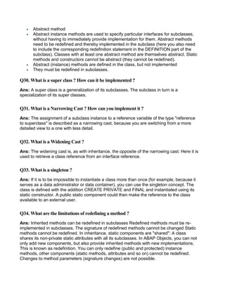  Abstract method
 Abstract instance methods are used to specify particular interfaces for subclasses,
without having to immediately provide implementation for them. Abstract methods
need to be redefined and thereby implemented in the subclass (here you also need
to include the corresponding redefinition statement in the DEFINITION part of the
subclass). Classes with at least one abstract method are themselves abstract. Static
methods and constructors cannot be abstract (they cannot be redefined).
 Abstract (instance) methods are defined in the class, but not implemented
 They must be redefined in subclasses.
Q30. What is a super class ? How can it be implemented ?
Ans: A super class is a generalization of its subclasses. The subclass in turn is a
specialization of its super classes.
Q31. What is a Narrowing Cast ? How can you implement it ?
Ans: The assignment of a subclass instance to a reference variable of the type "reference
to superclass" is described as a narrowing cast, because you are switching from a more
detailed view to a one with less detail.
Q32. What is a Widening Cast ?
Ans: The widening cast is, as with inheritance, the opposite of the narrowing cast: Here it is
used to retrieve a class reference from an interface reference.
Q33. What is a singleton ?
Ans: If it is to be impossible to instantiate a class more than once (for example, because it
serves as a data administrator or data container), you can use the singleton concept. The
class is defined with the addition CREATE PRIVATE and FINAL and instantiated using its
static constructor. A public static component could then make the reference to the class
available to an external user.
Q34. What are the limitations of redefining a method ?
Ans: Inherited methods can be redefined in subclasses Redefined methods must be re-
implemented in subclasses. The signature of redefined methods cannot be changed Static
methods cannot be redefined. In inheritance, static components are "shared": A class
shares its non-private static attributes with all its subclasses. In ABAP Objects, you can not
only add new components, but also provide inherited methods with new implementations.
This is known as redefinition. You can only redefine (public and protected) instance
methods, other components (static methods, attributes and so on) cannot be redefined.
Changes to method parameters (signature changes) are not possible.
 
