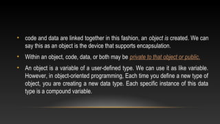 • code and data are linked together in this fashion, an object is created. We can
say this as an object is the device that supports encapsulation.
• Within an object, code, data, or both may be private to that object or public.
• An object is a variable of a user-defined type. We can use it as like variable.
However, in object-oriented programming, Each time you define a new type of
object, you are creating a new data type. Each specific instance of this data
type is a compound variable.
 