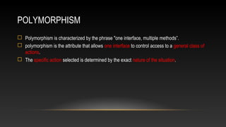 POLYMORPHISM
 Polymorphism is characterized by the phrase "one interface, multiple methods”.
 polymorphism is the attribute that allows one interface to control access to a general class of
actions.
 The specific action selected is determined by the exact nature of the situation.
 