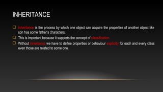 INHERITANCE
 Inheritance is the process by which one object can acquire the properties of another object like
son has some father’s characters.
 This is important because it supports the concept of classification.
 Without inheritance we have to define properties or behaviour explicitly for each and every class
even those are related to some one.
 