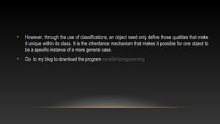 • However, through the use of classifications, an object need only define those qualities that make
it unique within its class. It is the inheritance mechanism that makes it possible for one object to
be a specific instance of a more general case.
• Go to my blog to download the program excellentprogramming
 