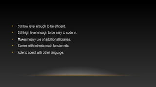 • Still low level enough to be efficient.
• Still high level enough to be easy to code in.
• Makes heavy use of additional libraries.
• Comes with intrinsic math function etc.
• Able to coexit with other language.
 