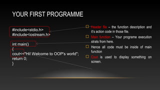 YOUR FIRST PROGRAMME
 Header file – the function description and
it’s action code in those file.
 Main function – Your programe execution
strats from here.
 Hence all code must be inside of main
function
 Cout is used to display something on
screen.
#include<stdio.h>
#include<iostream.h>
int main()
{
cout<<"Hi! Welcome to OOP's world";
return 0;
}
 