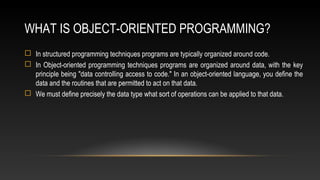 WHAT IS OBJECT-ORIENTED PROGRAMMING?
 In structured programming techniques programs are typically organized around code.
 In Object-oriented programming techniques programs are organized around data, with the key
principle being "data controlling access to code." In an object-oriented language, you define the
data and the routines that are permitted to act on that data.
 We must define precisely the data type what sort of operations can be applied to that data.
 
