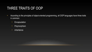THREE TRAITS OF OOP
• According to the principles of object-oriented programming, all OOP languages have three traits
in common:
• Encapsulation
• Polymorphism
• inheritance
 