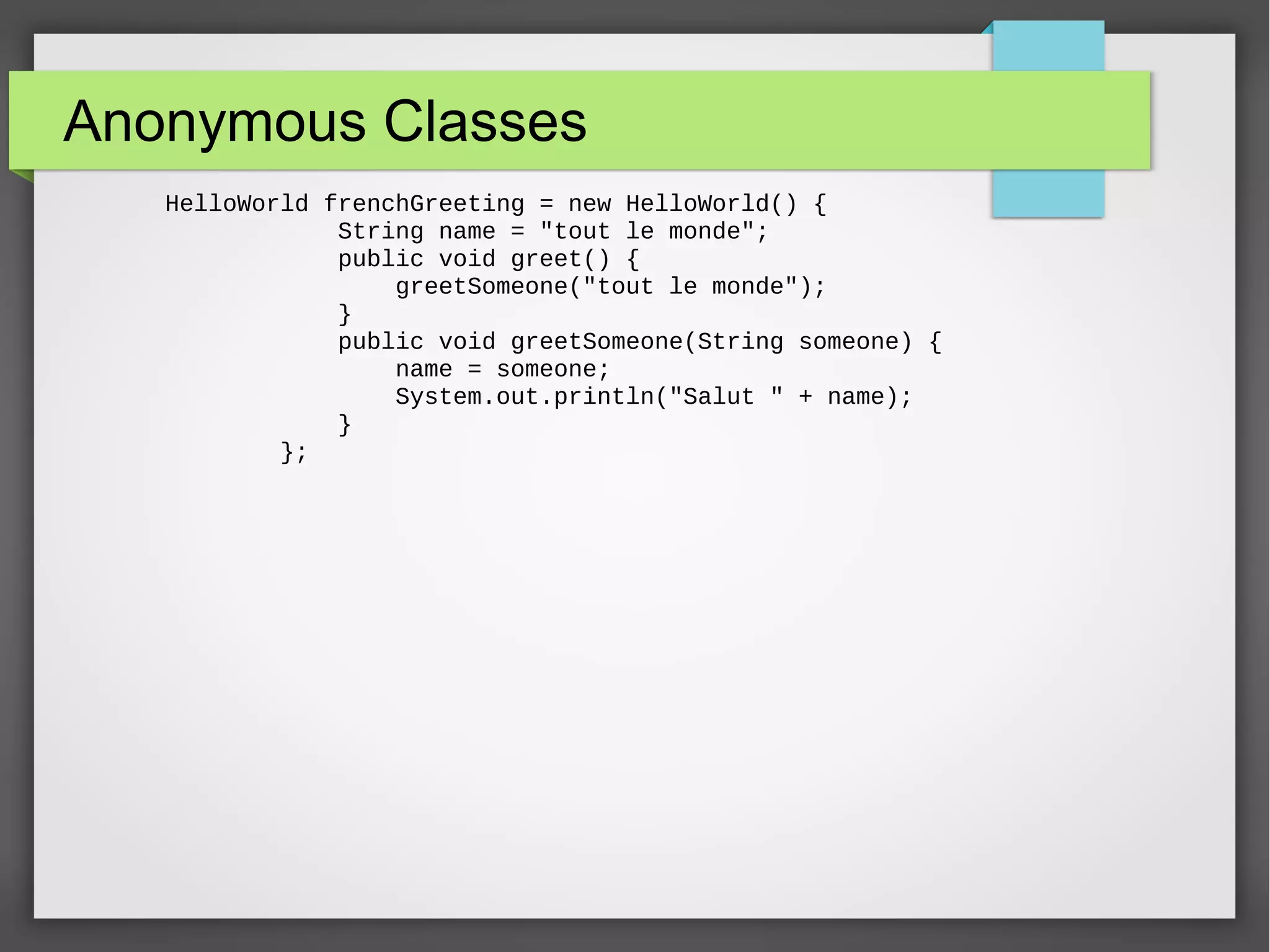 Anonymous Classes HelloWorld frenchGreeting = new HelloWorld() { String name = "tout le monde"; public void greet() { greetSomeone("tout le monde"); } public void greetSomeone(String someone) { name = someone; System.out.println("Salut " + name); } }; 