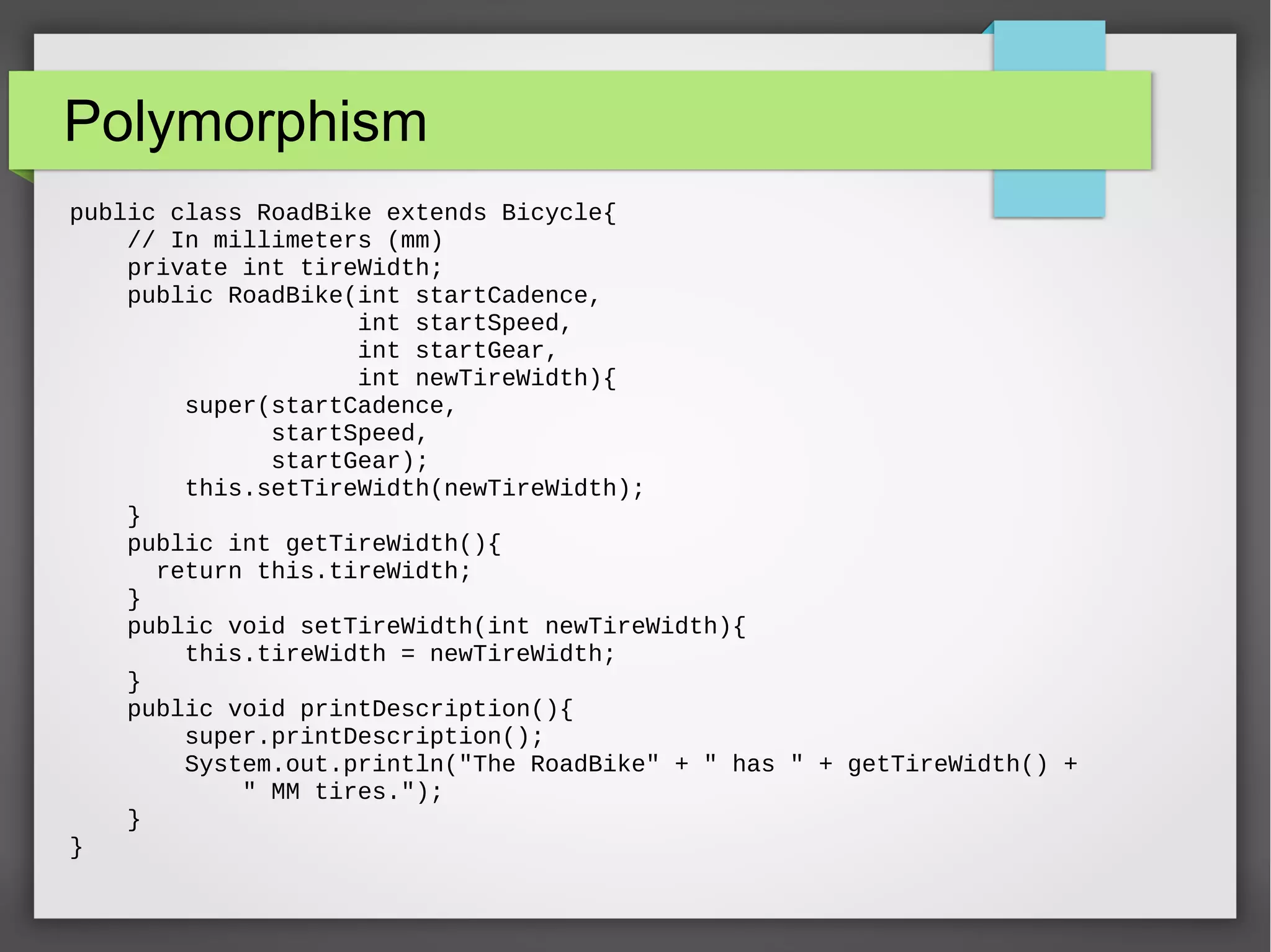 Polymorphism public class RoadBike extends Bicycle{ // In millimeters (mm) private int tireWidth; public RoadBike(int startCadence, int startSpeed, int startGear, int newTireWidth){ super(startCadence, startSpeed, startGear); this.setTireWidth(newTireWidth); } public int getTireWidth(){ return this.tireWidth; } public void setTireWidth(int newTireWidth){ this.tireWidth = newTireWidth; } public void printDescription(){ super.printDescription(); System.out.println("The RoadBike" + " has " + getTireWidth() + " MM tires."); } } 