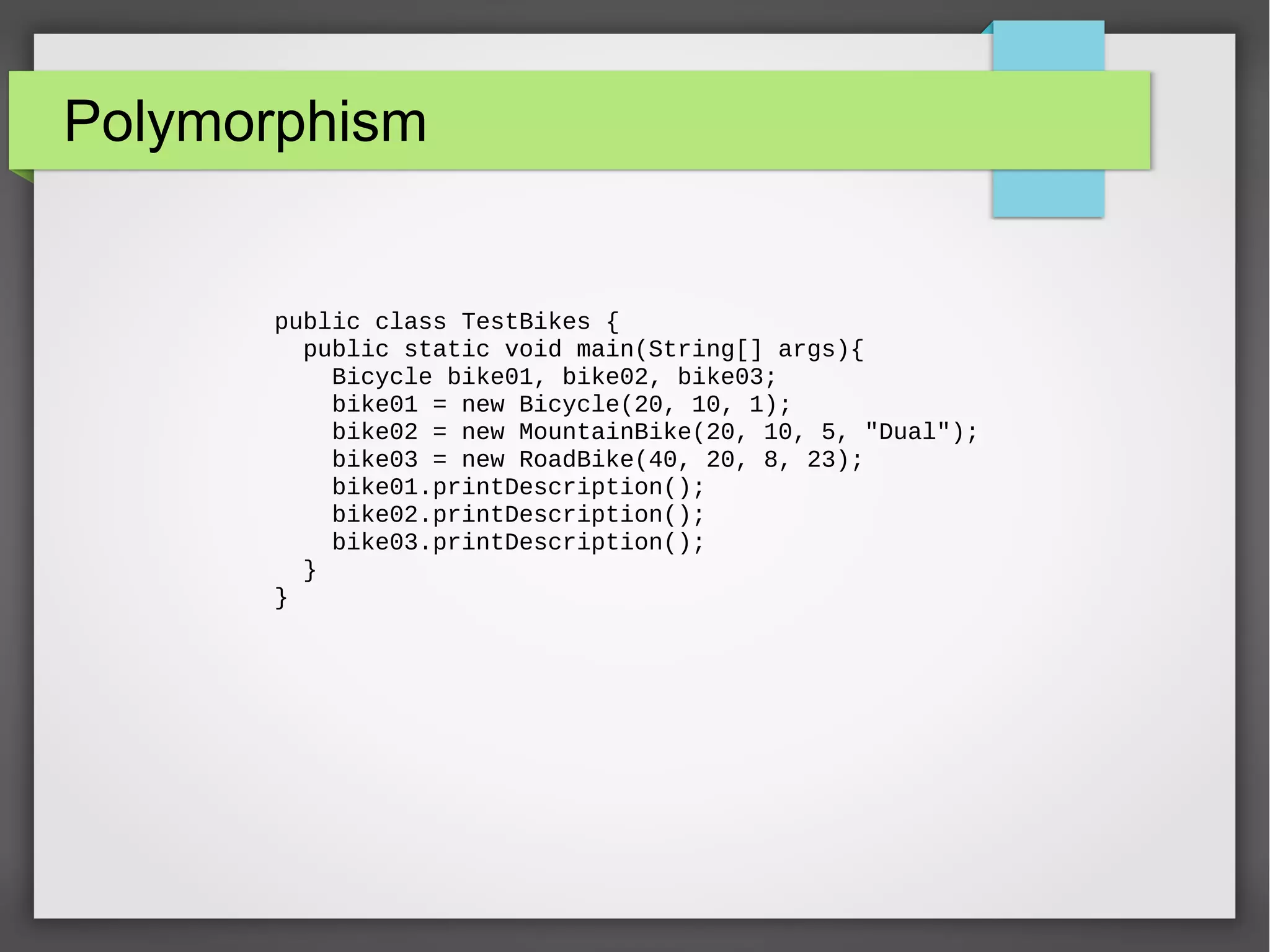 Polymorphism public class TestBikes { public static void main(String[] args){ Bicycle bike01, bike02, bike03; bike01 = new Bicycle(20, 10, 1); bike02 = new MountainBike(20, 10, 5, "Dual"); bike03 = new RoadBike(40, 20, 8, 23); bike01.printDescription(); bike02.printDescription(); bike03.printDescription(); } } 