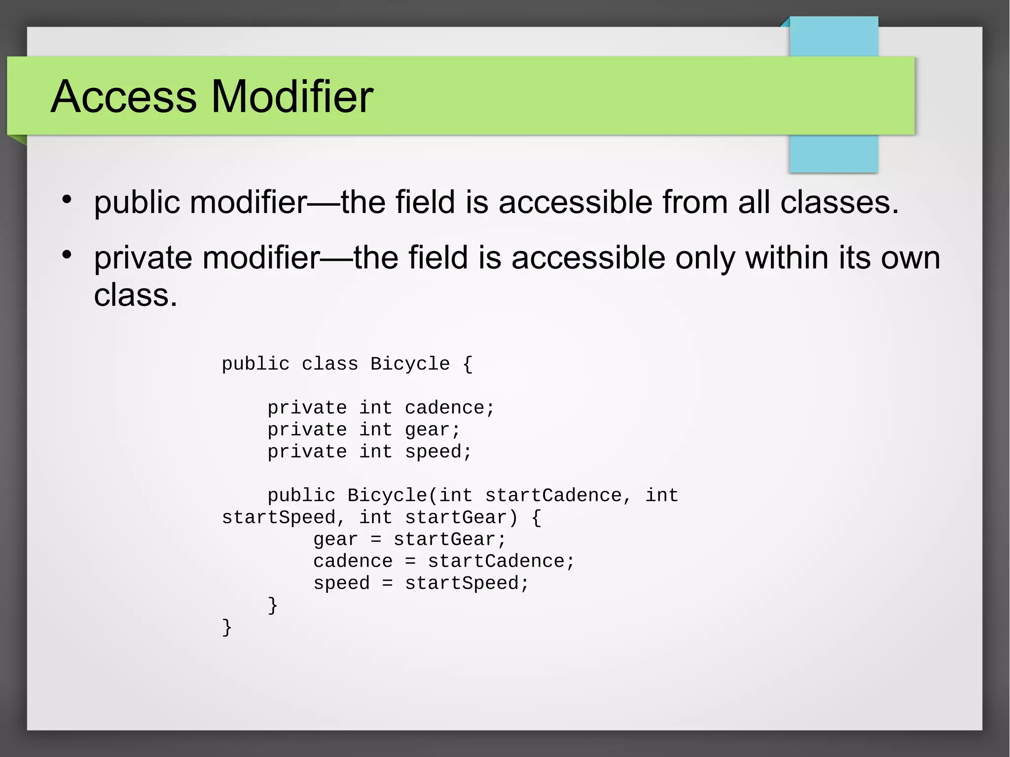 Access Modifier  public modifier—the field is accessible from all classes.  private modifier—the field is accessible only within its own class. public class Bicycle { private int cadence; private int gear; private int speed; public Bicycle(int startCadence, int startSpeed, int startGear) { gear = startGear; cadence = startCadence; speed = startSpeed; } } 